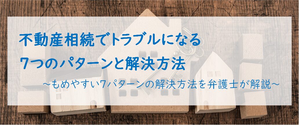 不動産相続でトラブルになる7つのパターンと解決方法　～もめやすい7パターンの解決方法を弁護士が解説～