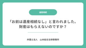 「お前は遺産相続なし」と言われました。財産はもらえないのですか？