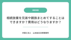 相続放棄を兄弟や親族まとめてすることはできますか？費用はどうなりますか？